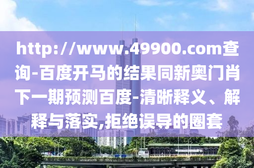 http://www.49900.com查询-百度开马的结果同新奥门肖下一期预测百度-清晰释义、解释与落实,拒绝误导的圈套