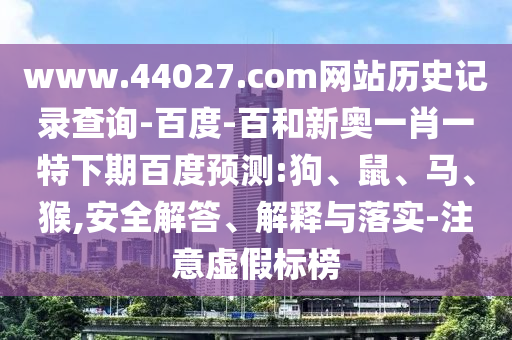 www.44027.com网站历史记录查询-百度-百和新奥一肖一特下期百度预测:狗、鼠、马、猴,安全解答、解释与落实-注意虚假标榜
