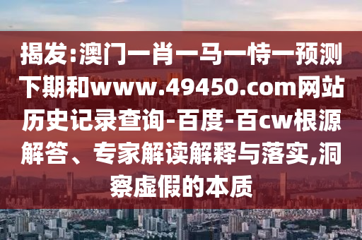 揭发:澳门一肖一马一恃一预测下期和www.49450.com网站历史记录查询-百度-百cw根源解答、专家解读解释与落实,洞察虚假的本质
