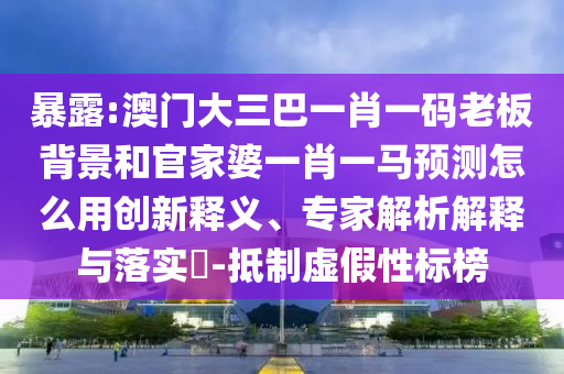 暴露:澳门大三巴一肖一码老板背景和官家婆一肖一马预测怎么用创新释义、专家解析解释与落实-抵制虚假性标榜