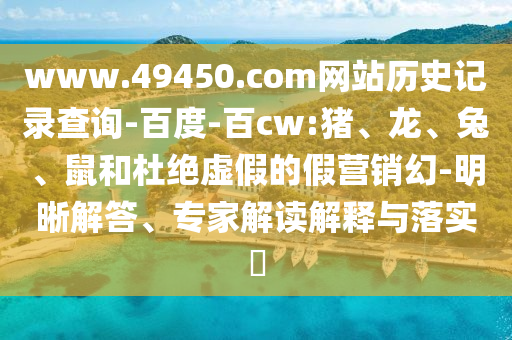 www.49450.com网站历史记录查询-百度-百cw:猪、龙、兔、鼠和杜绝虚假的假营销幻-明晰解答、专家解读解释与落实​