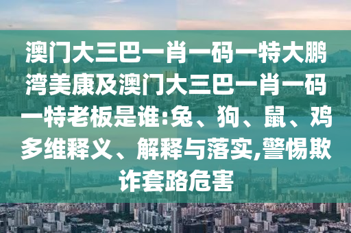 澳门大三巴一肖一码一特大鹏湾美康及澳门大三巴一肖一码一特老板是谁:兔、狗、鼠、鸡多维释义、解释与落实,警惕欺诈套路危害