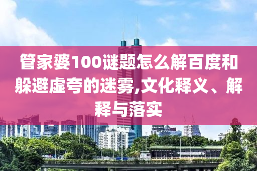 管家婆100谜题怎么解百度和躲避虚夸的迷雾,文化释义、解释与落实