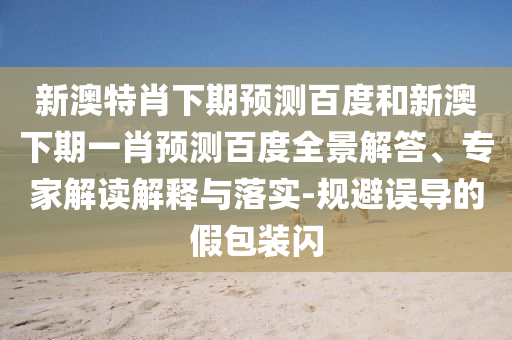 新澳特肖下期预测百度和新澳下期一肖预测百度全景解答、专家解读解释与落实-规避误导的假包装闪