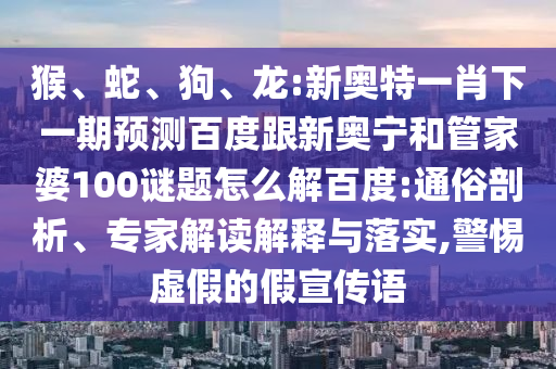 猴、蛇、狗、龙:新奥特一肖下一期预测百度跟新奥宁和管家婆100谜题怎么解百度:通俗剖析、专家解读解释与落实,警惕虚假的假宣传语