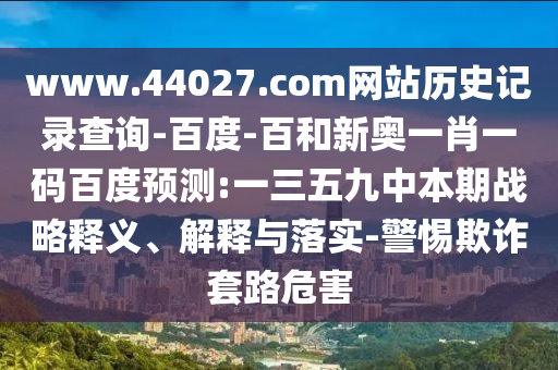 www.44027.com网站历史记录查询-百度-百和新奥一肖一码百度预测:一三五九中本期战略释义、解释与落实-警惕欺诈套路危害