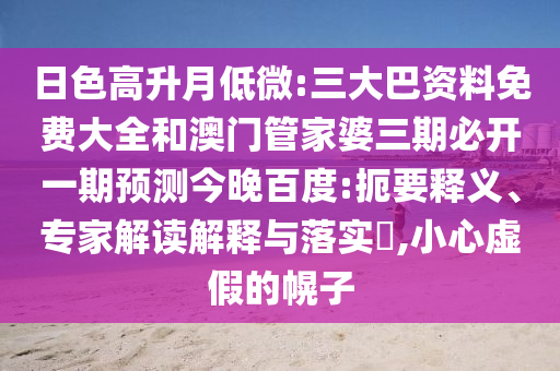 日色高升月低微:三大巴资料免费大全和澳门管家婆三期必开一期预测今晚百度:扼要释义、专家解读解释与落实,小心虚假的幌子