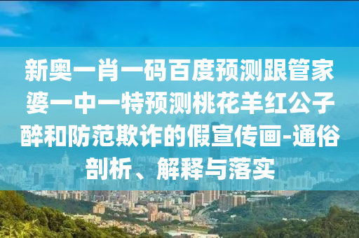 新奥一肖一码百度预测跟管家婆一中一特预测桃花羊红公子醉和防范欺诈的假宣传画-通俗剖析、解释与落实