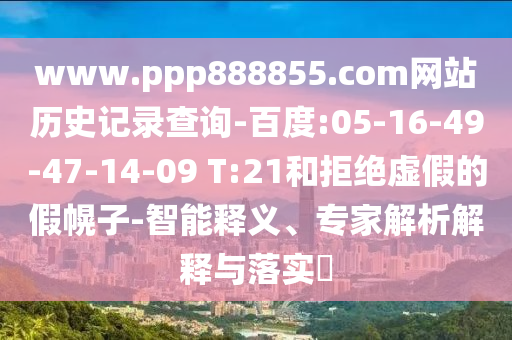 www.ppp888855.com网站历史记录查询-百度:05-16-49-47-14-09 T:21和拒绝虚假的假幌子-智能释义、专家解析解释与落实