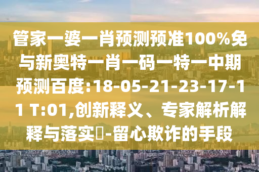 管家一婆一肖预测预准100%免与新奥特一肖一码一特一中期预测百度:18-05-21-23-17-11 T:01,创新释义、专家解析解释与落实​-留心欺诈的手段