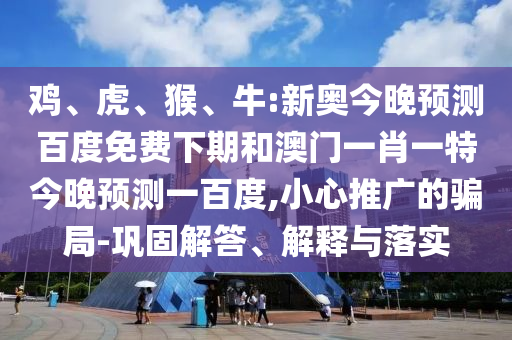 鸡、虎、猴、牛:新奥今晚预测百度免费下期和澳门一肖一特今晚预测一百度,小心推广的骗局-巩固解答、解释与落实