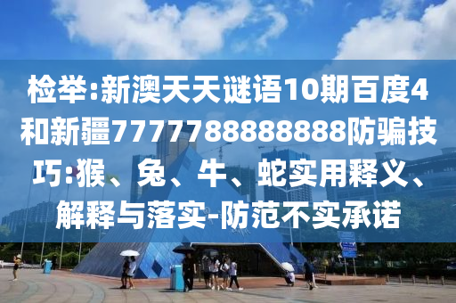 检举:新澳天天谜语10期百度4和新疆7777788888888防骗技巧:猴、兔、牛、蛇实用释义、解释与落实-防范不实承诺