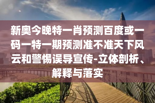 新奥今晚特一肖预测百度或一码一特一期预测准不准天下风云和警惕误导宣传-立体剖析、解释与落实
