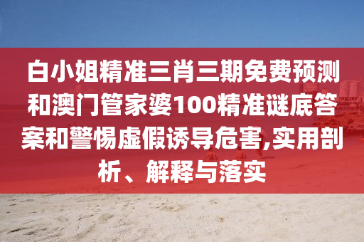 白小姐精准三肖三期免费预测和澳门管家婆100精准谜底答案和警惕虚假诱导危害,实用剖析、解释与落实