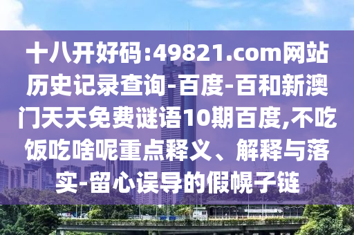 十八开好码:49821.com网站历史记录查询-百度-百和新澳门天天免费谜语10期百度,不吃饭吃啥呢重点释义、解释与落实-留心误导的假幌子链