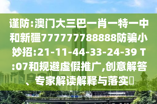 谨防:澳门大三巴一肖一特一中和新疆777777788888防骗小妙招:21-11-44-33-24-39 T:07和规避虚假推广,创意解答、专家解读解释与落实​