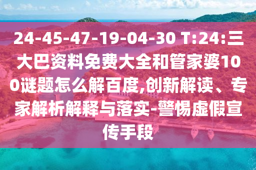 24-45-47-19-04-30 T:24:三大巴资料免费大全和管家婆100谜题怎么解百度,创新解读、专家解析解释与落实-警惕虚假宣传手段