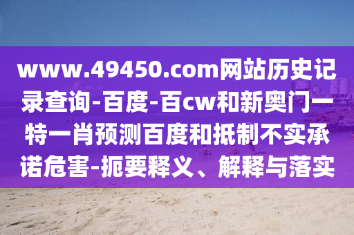 www.49450.com网站历史记录查询-百度-百cw和新奥门一特一肖预测百度和抵制不实承诺危害-扼要释义、解释与落实