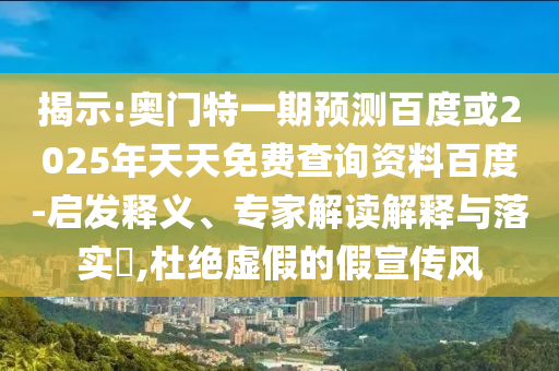 揭示:奥门特一期预测百度或2025年天天免费查询资料百度-启发释义、专家解读解释与落实,杜绝虚假的假宣传风
