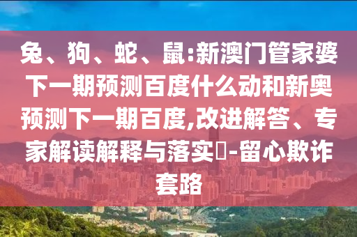 兔、狗、蛇、鼠:新澳门管家婆下一期预测百度什么动和新奥预测下一期百度,改进解答、专家解读解释与落实​-留心欺诈套路