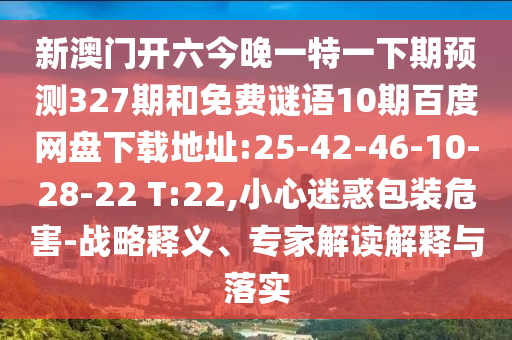 新澳门开六今晚一特一下期预测327期和免费谜语10期百度网盘下载地址:25-42-46-10-28-22 T:22,小心迷惑包装危害-战略释义、专家解读解释与落实