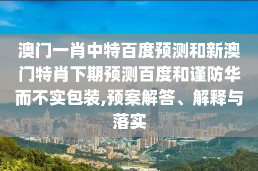 澳门一肖中特百度预测和新澳门特肖下期预测百度和谨防华而不实包装,预案解答、解释与落实