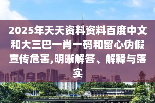 2025年天天资料资料百度中文和大三巴一肖一码和留心伪假宣传危害,明晰解答、解释与落实