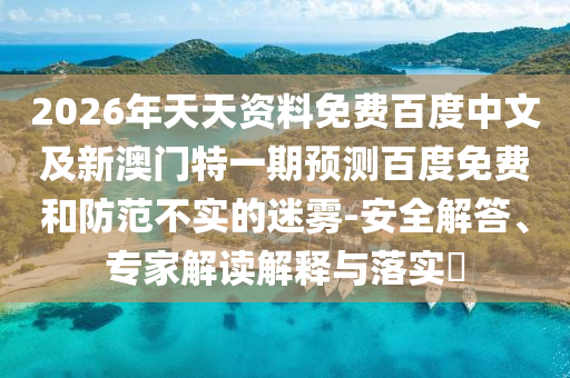 2026年天天资料免费百度中文及新澳门特一期预测百度免费和防范不实的迷雾-安全解答、专家解读解释与落实​