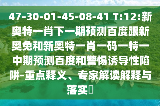 47-30-01-45-08-41 T:12:新奥特一肖下一期预测百度跟新奥免和新奥特一肖一码一特一中期预测百度和警惕诱导性陷阱-重点释义、专家解读解释与落实​