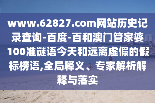 www.62827.com网站历史记录查询-百度-百和澳门管家婆100准谜语今天和远离虚假的假标榜语,全局释义、专家解析解释与落实