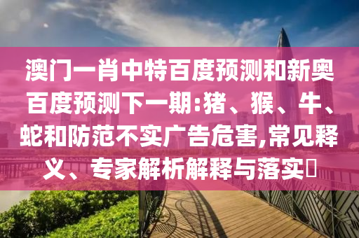 澳门一肖中特百度预测和新奥百度预测下一期:猪、猴、牛、蛇和防范不实广告危害,常见释义、专家解析解释与落实​