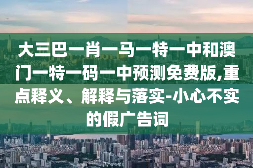 大三巴一肖一马一特一中和澳门一特一码一中预测免费版,重点释义、解释与落实-小心不实的假广告词