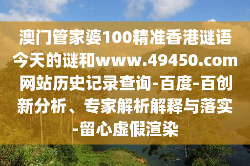 澳门管家婆100精准香港谜语今天的谜和www.49450.com网站历史记录查询-百度-百创新分析、专家解析解释与落实-留心虚假渲染
