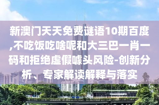 新澳门天天免费谜语10期百度,不吃饭吃啥呢和大三巴一肖一码和拒绝虚假噱头风险-创新分析、专家解读解释与落实