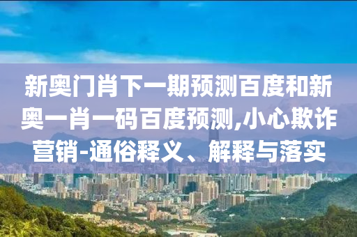 新奥门肖下一期预测百度和新奥一肖一码百度预测,小心欺诈营销-通俗释义、解释与落实