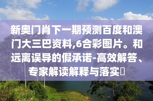 新奥门肖下一期预测百度和澳门大三巴资料,6合彩图片。和远离误导的假承诺-高效解答、专家解读解释与落实​