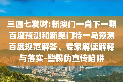 三四七发财:新澳门一肖下一期百度预测和新奥门特一马预测百度规范解答、专家解读解释与落实-警惕伪宣传陷阱