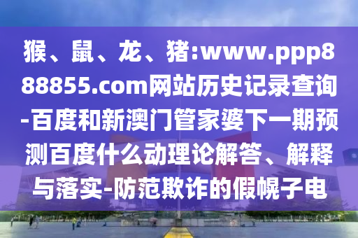 猴、鼠、龙、猪:www.ppp888855.com网站历史记录查询-百度和新澳门管家婆下一期预测百度什么动理论解答、解释与落实-防范欺诈的假幌子电