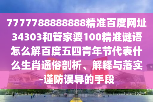 7777788888888精准百度网址34303和管家婆100精准谜语怎么解百度五四青年节代表什么生肖通俗剖析、解释与落实-谨防误导的手段