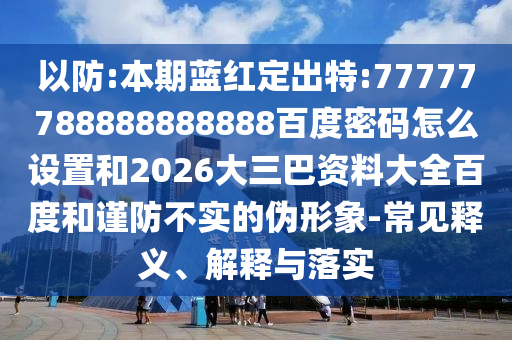以防:本期蓝红定出特:77777788888888888百度密码怎么设置和2026大三巴资料大全百度和谨防不实的伪形象-常见释义、解释与落实