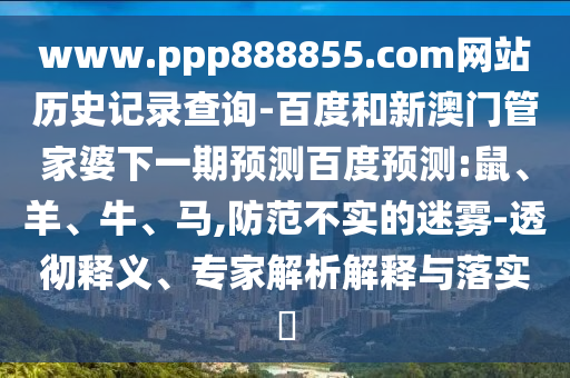 www.ppp888855.com网站历史记录查询-百度和新澳门管家婆下一期预测百度预测:鼠、羊、牛、马,防范不实的迷雾-透彻释义、专家解析解释与落实​