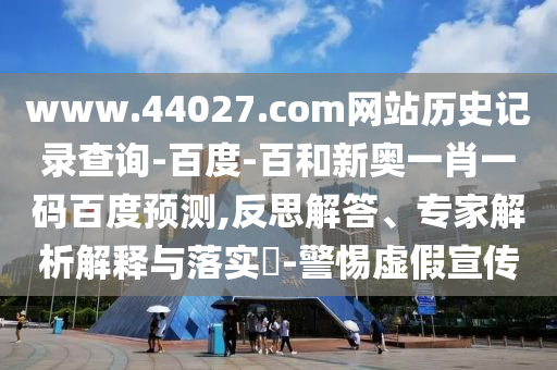www.44027.com网站历史记录查询-百度-百和新奥一肖一码百度预测,反思解答、专家解析解释与落实​-警惕虚假宣传