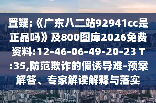 置疑:《广东八二站92941cc是正品吗》及800图库2026免费资料:12-46-06-49-20-23 T:35,防范欺诈的假诱导难-预案解答、专家解读解释与落实