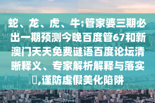 蛇、龙、虎、牛:管家婆三期必出一期预测今晚百度管67和新澳门天天免费谜语百度论坛清晰释义、专家解析解释与落实​,谨防虚假美化陷阱