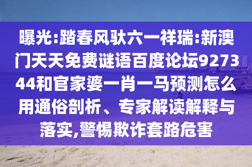 曝光:踏春风驮六一祥瑞:新澳门天天免费谜语百度论坛927344和官家婆一肖一马预测怎么用通俗剖析、专家解读解释与落实,警惕欺诈套路危害