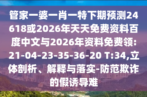 管家一婆一肖一特下期预测24618或2026年天天免费资料百度中文与2026年资料免费领:21-04-23-35-36-20 T:34,立体剖析、解释与落实-防范欺诈的假诱导难