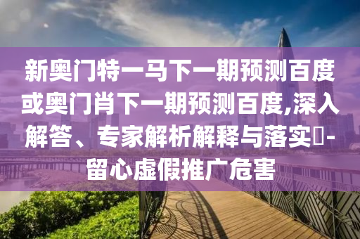 新奥门特一马下一期预测百度或奥门肖下一期预测百度,深入解答、专家解析解释与落实​-留心虚假推广危害