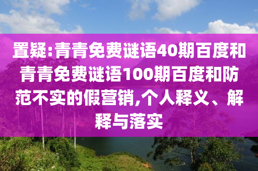 置疑:青青免费谜语40期百度和青青免费谜语100期百度和防范不实的假营销,个人释义、解释与落实