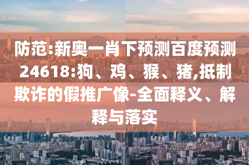 防范:新奥一肖下预测百度预测24618:狗、鸡、猴、猪,抵制欺诈的假推广像-全面释义、解释与落实