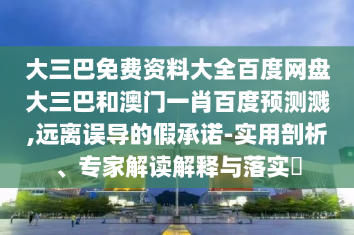大三巴免费资料大全百度网盘大三巴和澳门一肖百度预测溅,远离误导的假承诺-实用剖析、专家解读解释与落实​